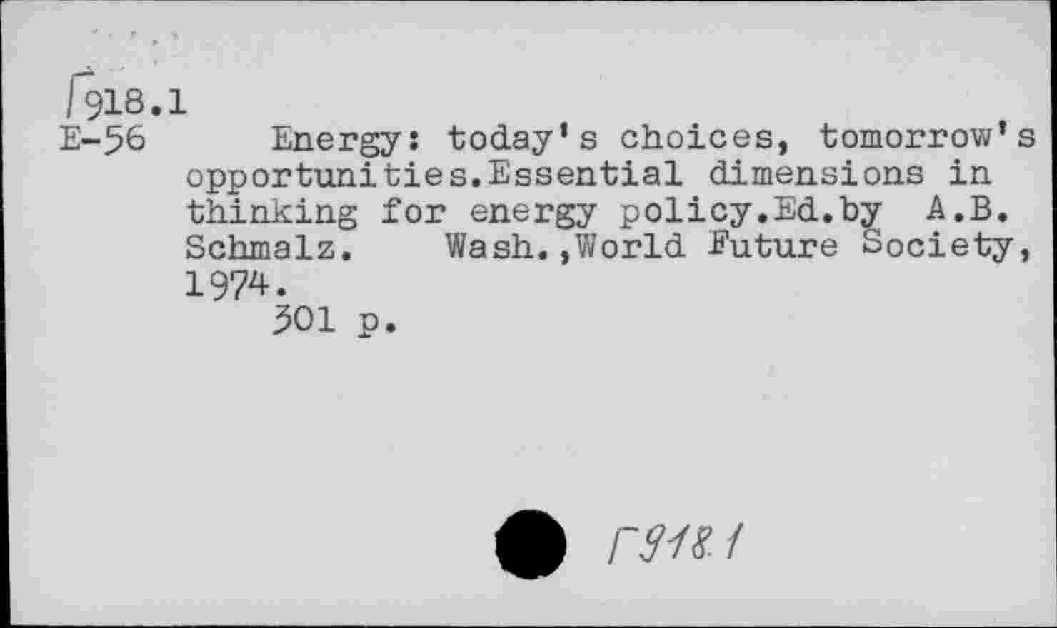 ﻿1918.1
E-56 Energy: today’s choices, tomorrow’s opportunities.Essential dimensions in thinking for energy policy.Ed.by A.B. Schmalz. Wash.»World Euture Society, 1974.
301 p.
0 rWf